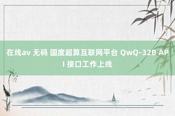 在线av 无码 国度超算互联网平台 QwQ-32B API 接口工作上线