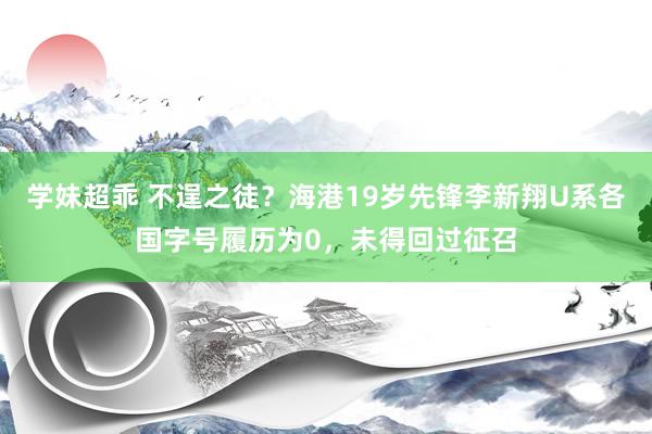学妹超乖 不逞之徒？海港19岁先锋李新翔U系各国字号履历为0，未得回过征召