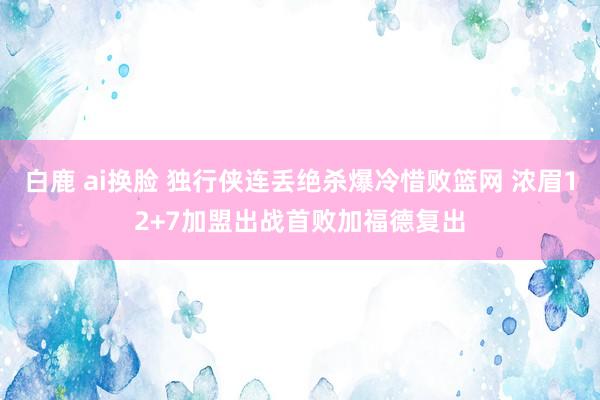 白鹿 ai换脸 独行侠连丢绝杀爆冷惜败篮网 浓眉12+7加盟出战首败加福德复出